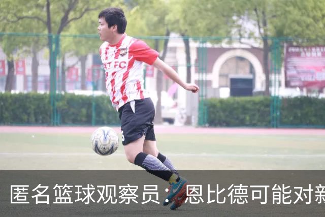 匿名篮球观察员：恩比德可能对新角色不满，影响防守态度